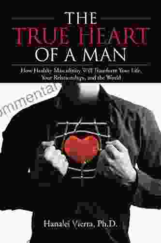 The TRUE HEART Of A MAN: How Healthy Masculinity Will Transform Your Life Your Relationships And The World
